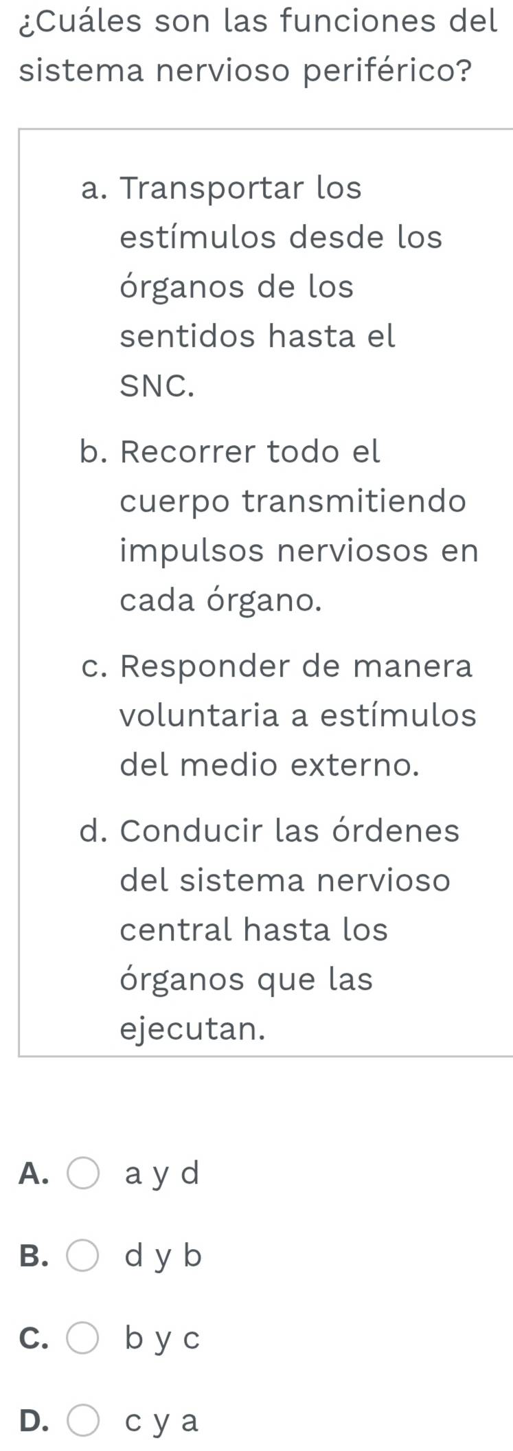 ¿Cuáles son las funciones del
sistema nervioso periférico?
a. Transportar los
estímulos desde los
órganos de los
sentidos hasta el
SNC.
b. Recorrer todo el
cuerpo transmitiendo
impulsos nerviosos en
cada órgano.
c. Responder de manera
voluntaria a estímulos
del medio externo.
d. Conducir las órdenes
del sistema nervioso
central hasta los
órganos que las
ejecutan.
A. a y d
B. d y b
C. b y c
D. c y a