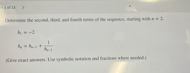 of 15 
Determine the second, third, and fourth terms of the sequence, starting with n=2.
b_1=-2
b_n=b_n-1+frac 1b_n-1
(Give exact answers. Use symbolic notation and fractions where needed.)