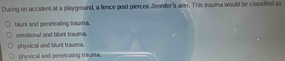 During an accident at a playground, a fence post pierces Jennifer's arm. This trauma would be classified as
blunt and penetrating trauma.
emotional and blunt trauma.
physical and blunt trauma.
physical and penetrating trauma.