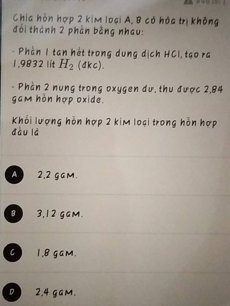 Chia hòn hợp 2 kim loại A, B có hóa trị không
đổi thành 2 phần bằng nhau:
- Phần 1 tan hết trong dung dịch HCl, tạo ra
1.9832 lít H_2 (akc).
- Phần 2 nung trong oxygen dư, thu được 2,84
gam hỗn hợp oxide.
Khỏi lượng hỗn hợp 2 kim loại trong hỗn hợp
dàu là
A 2,2 gam.
B 3,12 gam.
C 1.8 gam.
D 2.4 gam.