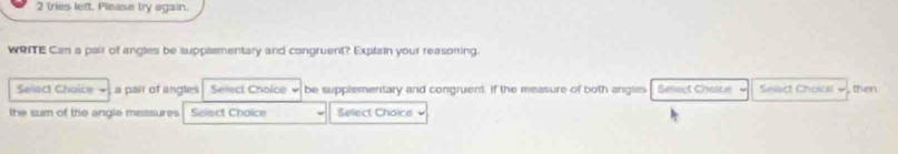 tries left. Please try again. 
WRITE Can a pair of angles be suppsementary and congruent? Explain your reasoning. 
Selact Choice - a pair of angles Select Cholce be supplementary and congruent. If the measure of both angles Select Chaice Seiact Choice , then 
the sum of the angle measures Select Choice Belect Choice