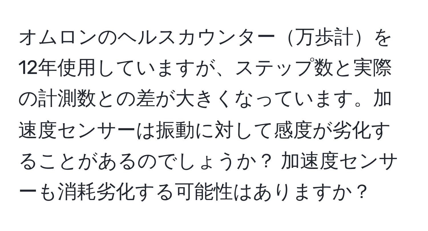 オムロンのヘルスカウンター万歩計を12年使用していますが、ステップ数と実際の計測数との差が大きくなっています。加速度センサーは振動に対して感度が劣化することがあるのでしょうか？ 加速度センサーも消耗劣化する可能性はありますか？