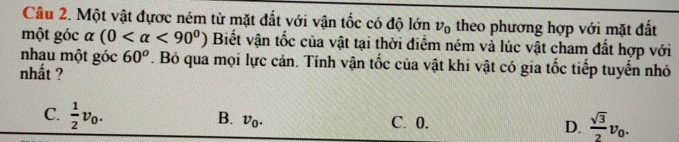 Một vật đựợc ném từ mặt đất với vận tốc có độ lớn v_0 theo phương hợp với mặt đất
một góc alpha (0 <90^0) Biết vận tốc của vật tại thời điểm ném và lúc vật cham đất hợp với
nhau một góc 60^o. Bỏ qua mọi lực cản. Tính vận tốc của vật khi vật có gia tốc tiếp tuyến nhỏ
nhất ?
C.  1/2 v_0. C. 0. D.  sqrt(3)/2 v_0. 
B. v_0.