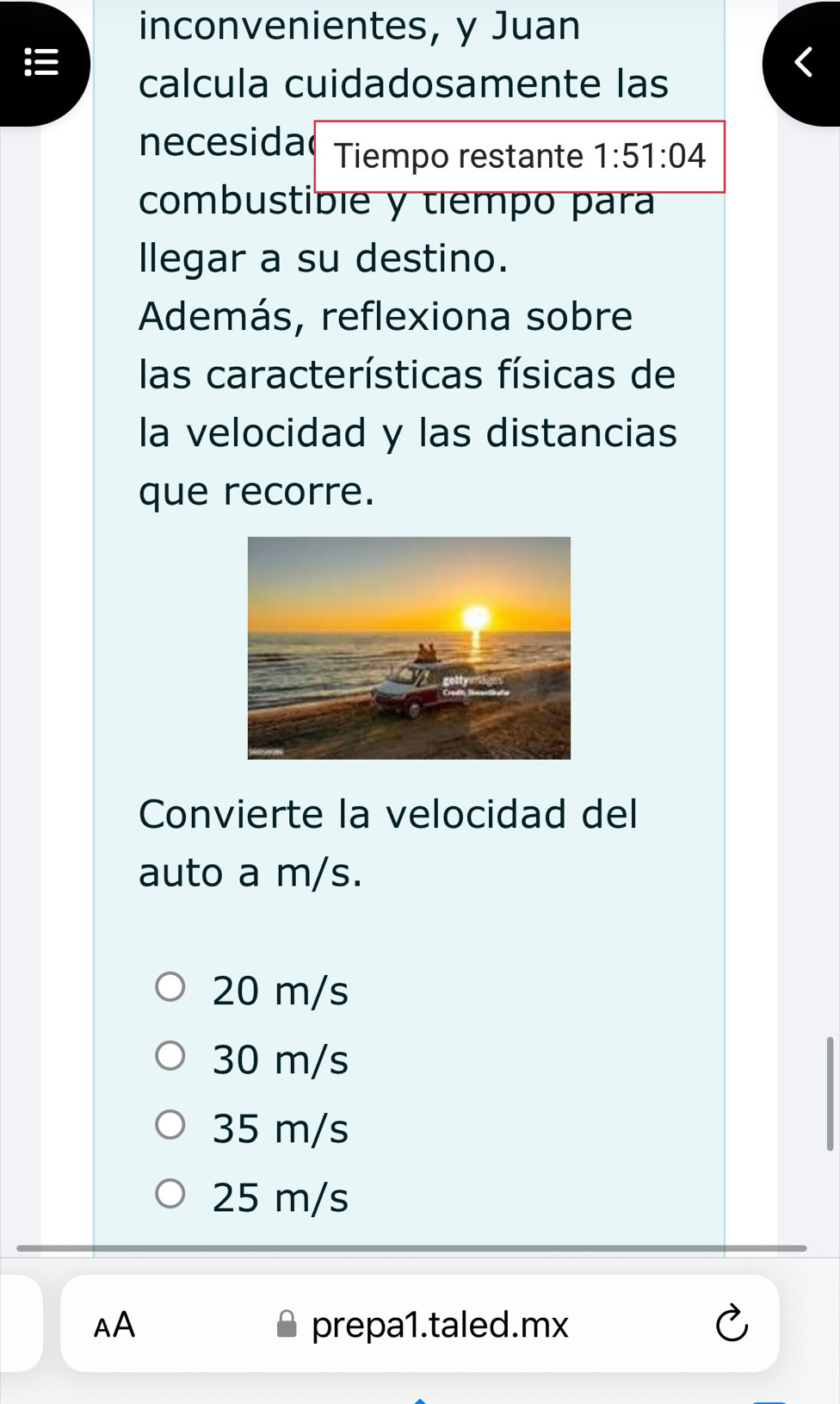 inconvenientes, y Juan
calcula cuidadosamente las
necesida Tiempo restante 1:51:04
combustible y tiempo para
llegar a su destino.
Además, reflexiona sobre
las características físicas de
la velocidad y las distancias
que recorre.
Convierte la velocidad del
auto a m/s.
20 m/s
30 m/s
35 m/s
25 m/s
AA prepa1.taled.mx