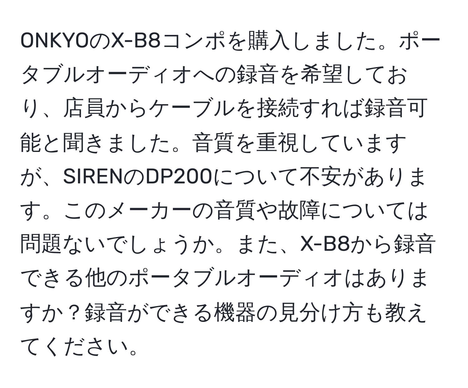 ONKYOのX-B8コンポを購入しました。ポータブルオーディオへの録音を希望しており、店員からケーブルを接続すれば録音可能と聞きました。音質を重視していますが、SIRENのDP200について不安があります。このメーカーの音質や故障については問題ないでしょうか。また、X-B8から録音できる他のポータブルオーディオはありますか？録音ができる機器の見分け方も教えてください。