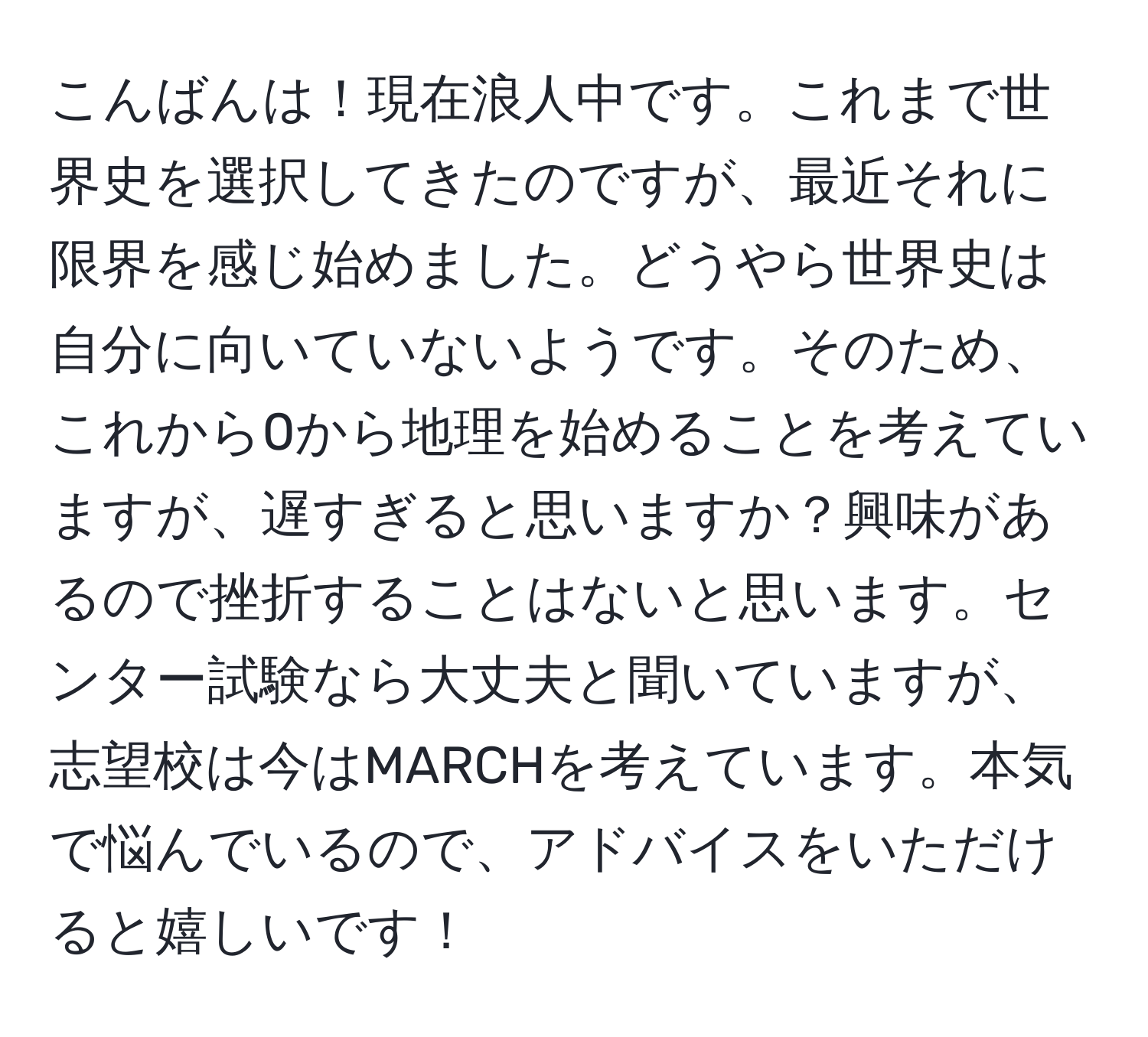 こんばんは！現在浪人中です。これまで世界史を選択してきたのですが、最近それに限界を感じ始めました。どうやら世界史は自分に向いていないようです。そのため、これから0から地理を始めることを考えていますが、遅すぎると思いますか？興味があるので挫折することはないと思います。センター試験なら大丈夫と聞いていますが、志望校は今はMARCHを考えています。本気で悩んでいるので、アドバイスをいただけると嬉しいです！