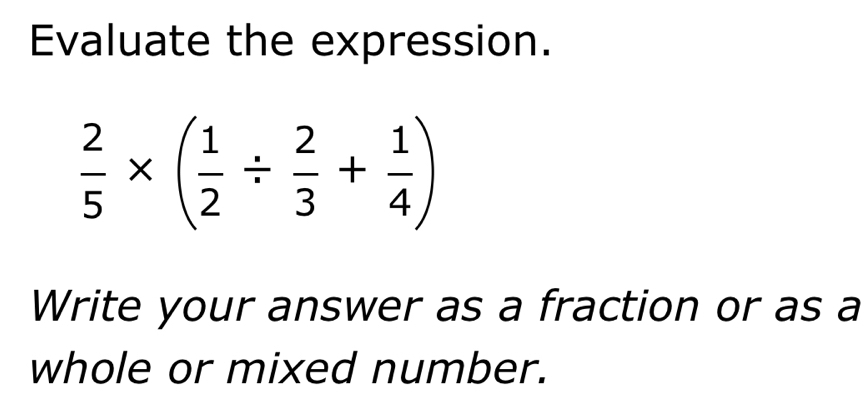 Evaluate the expression.
 2/5 * ( 1/2 /  2/3 + 1/4 )
Write your answer as a fraction or as a 
whole or mixed number.