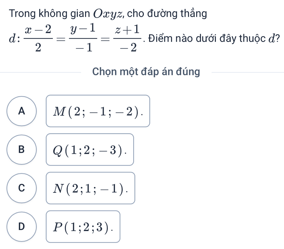 Trong không gian Oxyz, cho đường thẳng
d: (x-2)/2 = (y-1)/-1 = (z+1)/-2 . Điểm nào dưới đây thuộc đ?
Chọn một đáp án đúng
A M(2;-1;-2).
B Q(1;2;-3).
C N(2;1;-1).
D P(1;2;3).