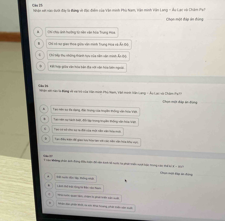 Nhận xét nào dưới đây là đúng về đặc điểm của Văn minh Phù Nam, Văn minh Văn Lang - Âu Lạc và Chăm Pa?
Chọn một đáp án đúng
A Chỉ chịu ảnh hưởng từ nền văn hóa Trung Hoa.
B Chỉ có sự giao thoa giữa văn minh Trung Hoa và Ấn D ô.
C Chỉ tiếp thu những thành tựu của nền văn minh Ấn Độ.
D Kết hợp giữa văn hóa bản địa với văn hóa bên ngoài.
Câu 26
Nhận xét nào là đúng về vai trò của Văn minh Phù Nam, Văn minh Văn Lang - Âu Lạc và Chăm Pa??
Chọn một đáp án đúng
A Tạo nên sự đa dạng, đặc trưng của truyền thống văn hóa Việt.
B Tạo nên sự tách biệt, đối lập trong truyền thống văn hóa Việt.
C Tạo cơ sở cho sự ra đời của một nền văn hóa mới.
D Tạo điều kiện đế giao lưu hòa tan với các nền văn hóa khu vực.
Câu 27
Ý nào không phản ánh đúng điều kiện để nền kinh tế nước ta phát triển vượt bậc trong các thế kiX-xv ?
Chọn một đáp án đủng
A Đất nước độc lập, thống nhất.
B Lãnh thổ trải rộng từ Bắc vào Nam.
C Nhà nước quan tâm, chăm lo phát triển sản xuất.
D Nhân dân phần khởi, ra sức khai hoang, phát triển sản xuất.