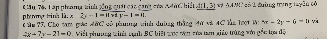 Lập phương trình tổng quát các cạnh của △ ABC biết A(1;3) và △ ABC có 2 đường trung tuyển có 
phương trình là: x-2y+1=0vay-1=0. 
Câu 77. Cho tam giác ABC có phương trình đường thẳng AB và AC lần lượt là: 5x-2y+6=0 và
4x+7y-21=0. Viết phương trình cạnh BC biết trực tâm của tam giác trùng với gốc tọa độ