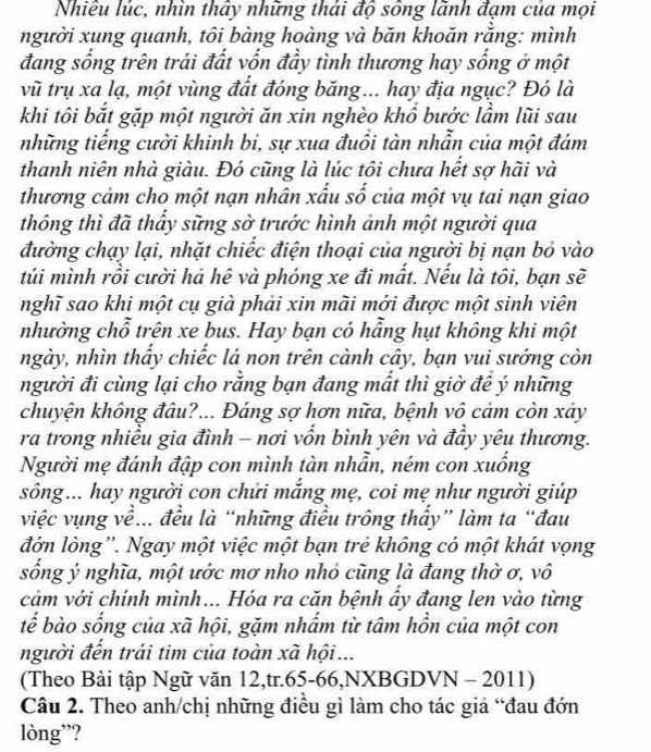 Nhiều lúc, nhìn thấy những thái độ sông lãnh đạm của mọi
người xung quanh, tôi bàng hoàng và băn khoăn rằng: mình
đang sống trên trái đất vốn đầy tình thương hay sống ở một
vũ trụ xa lạ, một vùng đất đóng băng... hay địa ngục? Đó là
khi tôi bắt gặp một người ăn xin nghèo khổ bước lầm lũi sau
những tiếng cười khinh bi, sự xua đuồi tàn nhẫn của một đám
thanh niên nhà giàu. Đó cũng là lúc tôi chưa hết sợ hãi và
thương cảm cho một nạn nhân xấu số của một vụ tai nạn giao
thông thì đã thấy sững sờ trước hình ảnh một người qua
đường chạy lại, nhặt chiếc điện thoại của người bị nạn bỏ vào
túi mình rồi cười hả hê và phóng xe đi mất. Nếu là tôi, bạn sẽ
nghĩ sao khi một cụ già phải xin mãi mới được một sinh viên
nhường chỗ trên xe bus. Hay bạn có hẵng hụt không khi một
ngày, nhìn thẩy chiếc lá non trên cành cây, bạn vui sưởng còn
người đi cùng lại cho rằng bạn đang mất thì giờ đê ý những
chuyện không đâu?... Đáng sợ hơn nữa, bệnh vô cảm còn xảy
ra trong nhiều gia đình - nơi vốn bình yên và đầy yêu thương.
Người mẹ đánh đập con mình tàn nhẫn, ném con xuống
sông... hay người con chửi mắng mẹ, coi mẹ như người giúp
việc vụng về.. đều là “những điều trông thầy” làm ta “đau
đớn lòng''. Ngay một việc một bạn trẻ không có một khát vọng
sống ý nghĩa, một ước mơ nho nhỏ cũng là đang thờ ơ, vô
cảm với chính mình... Hóa ra căn bệnh ẩy đang len vào từng
tế bào sống của xã hội, gặm nhấm từ tâm hồn của một con
người đến trái tim của toàn xã hội ...
(Theo Bài tập Ngữ văn 12,tr.65-66,NXBGDVN - 2011)
Câu 2. Theo anh/chị những điều gì làm cho tác giả “đau đớn
lòng”?