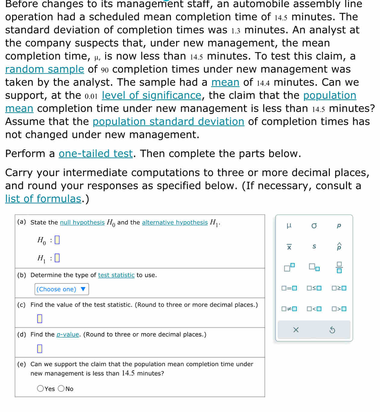 Before changes to its management staff, an automobile assembly line
operation had a scheduled mean completion time of 14.5 minutes. The
standard deviation of completion times was 1.3 minutes. An analyst at
the company suspects that, under new management, the mean
completion time, μ, is now less than 14.5 minutes. To test this claim, a
random sample of % completion times under new management was
taken by the analyst. The sample had a mean of 14.4 minutes. Can we
support, at the 0.01 level of significance, the claim that the population
mean completion time under new management is less than 145 minutes?
Assume that the population standard deviation of completion times has
not changed under new management.
Perform a one-tailed test. Then complete the parts below.
Carry your intermediate computations to three or more decimal places,
and round your responses as specified below. (If necessary, consult a
list of formulas.)
(a) State the null hypothesis H_0 and the alternative hypothesis H_1.
μ σ p
H_0:□
overline x s widehat p
H_1:□
□ _□   □ /□  
(b) Determine the type of test statistic to use.
(Choose one)
□ =□ □ ≤ □ □ ≥ □
(c) Find the value of the test statistic. (Round to three or more decimal places.)
□ != □ □ □ >□
×
(d) Find the p -value. (Round to three or more decimal places.)
(e) Can we support the claim that the population mean completion time under
new management is less than 14.5 minutes?
Yes No