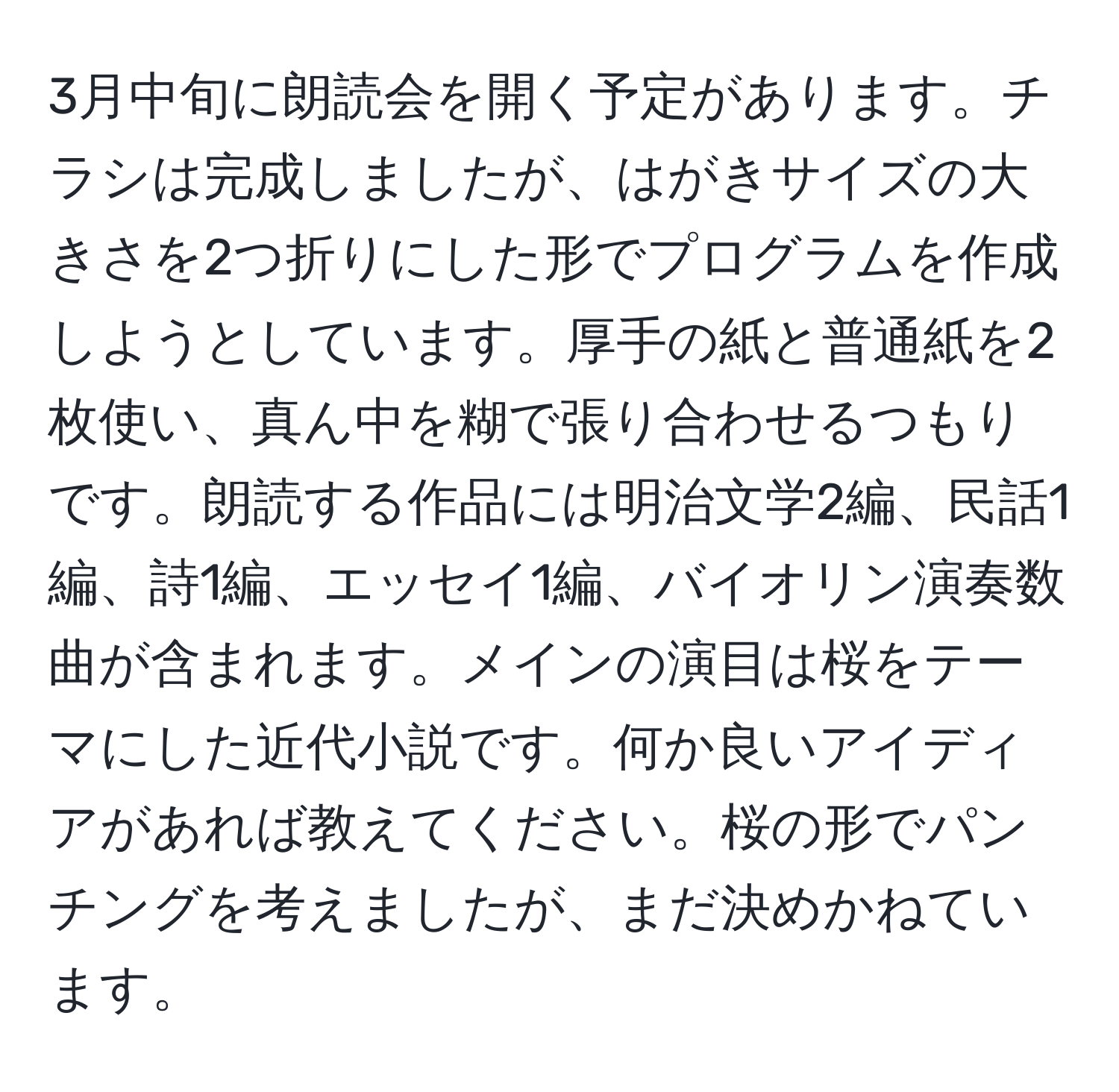 3月中旬に朗読会を開く予定があります。チラシは完成しましたが、はがきサイズの大きさを2つ折りにした形でプログラムを作成しようとしています。厚手の紙と普通紙を2枚使い、真ん中を糊で張り合わせるつもりです。朗読する作品には明治文学2編、民話1編、詩1編、エッセイ1編、バイオリン演奏数曲が含まれます。メインの演目は桜をテーマにした近代小説です。何か良いアイディアがあれば教えてください。桜の形でパンチングを考えましたが、まだ決めかねています。