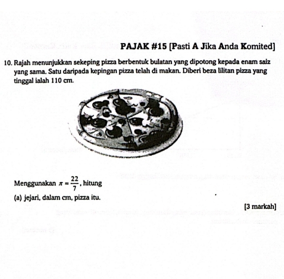 PAJAK #15 [Pasti A Jika Anda Komited] 
10. Rajah menunjukkan sekeping pizza berbentuk bulatan yang dipotong kepada enam saiz 
yang sama. Satu daripada kepingan pizza telah di makan. Diberi beza lilitan pizza yang 
tinggal ialah 110 cm. 
Menggunakan π = 22/7  , hitung 
(a) jejari, dalam cm, pizza itu. 
[3 markah]