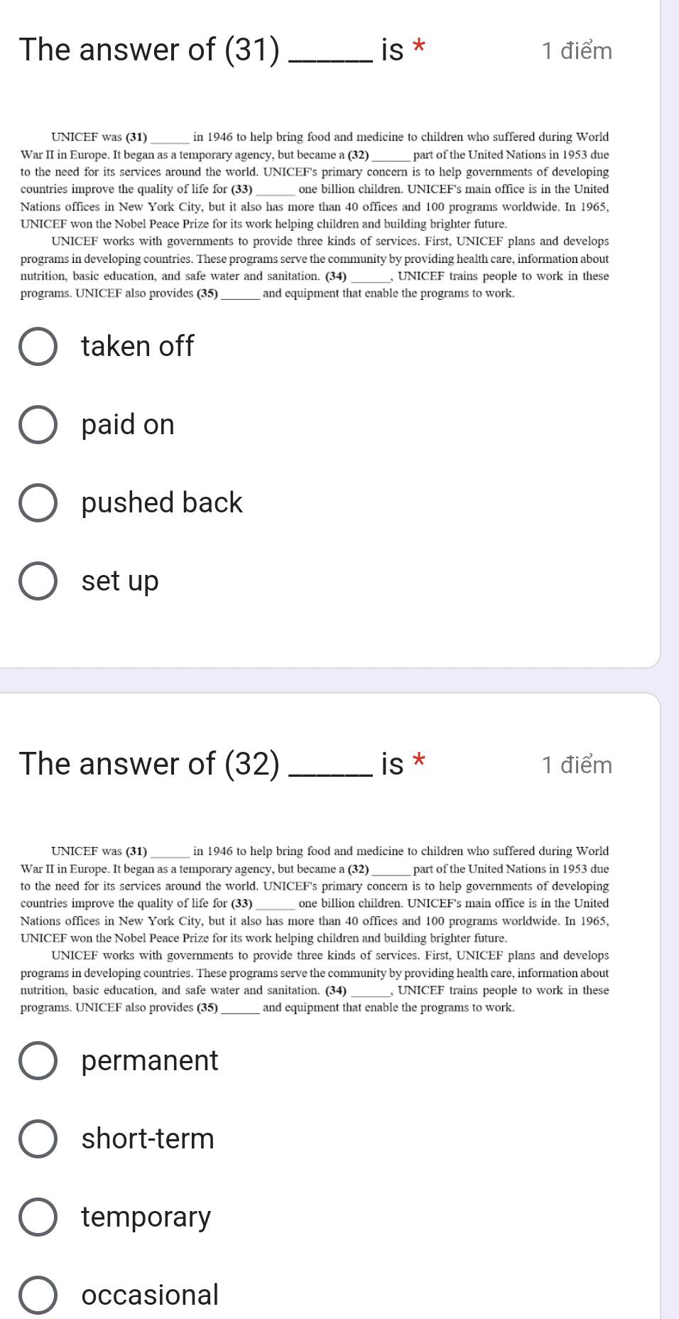 The answer of (31) _is * 1 điểm
UNICEF was (31) _in 1946 to help bring food and medicine to children who suffered during World
War II in Europe. It began as a temporary agency, but became a (32) part of the United Nations in 1953 due
to the need for its services around the world. UNICEF's primary concern is to help governments of developing
countries improve the quality of life for (33) one billion children. UNICEF's main office is in the United
Nations offices in New York City, but it also has more than 40 offices and 100 programs worldwide. In 1965,
UNICEF won the Nobel Peace Prize for its work helping children and building brighter future.
UNICEF works with governments to provide three kinds of services. First, UNICEF plans and develops
programs in developing countries. These programs serve the community by providing health care, information about
nutrition, basic education, and safe water and sanitation. (34) _, UNICEF trains people to work in these
programs. UNICEF also provides (35)_ and equipment that enable the programs to work.
taken off
paid on
pushed back
set up
The answer of (32) _is * 1 điểm
UNICEF was (31) _in 1946 to help bring food and medicine to children who suffered during World
War II in Europe. It began as a temporary agency, but became a (32) part of the United Nations in 1953 due
to the need for its services around the world. UNICEF's primary concern is to help governments of developing
countries improve the quality of life for (33) one billion children. UNICEF's main office is in the United
Nations offices in New York City, but it also has more than 40 offices and 100 programs worldwide. In 1965,
UNICEF won the Nobel Peace Prize for its work helping children and building brighter future.
UNICEF works with governments to provide three kinds of services. First, UNICEF plans and develops
programs in developing countries. These programs serve the community by providing health care, information about
nutrition, basic education, and safe water and sanitation. (34) _, UNICEF trains people to work in these
programs. UNICEF also provides (35)_ and equipment that enable the programs to work.
permanent
short-term
temporary
occasional