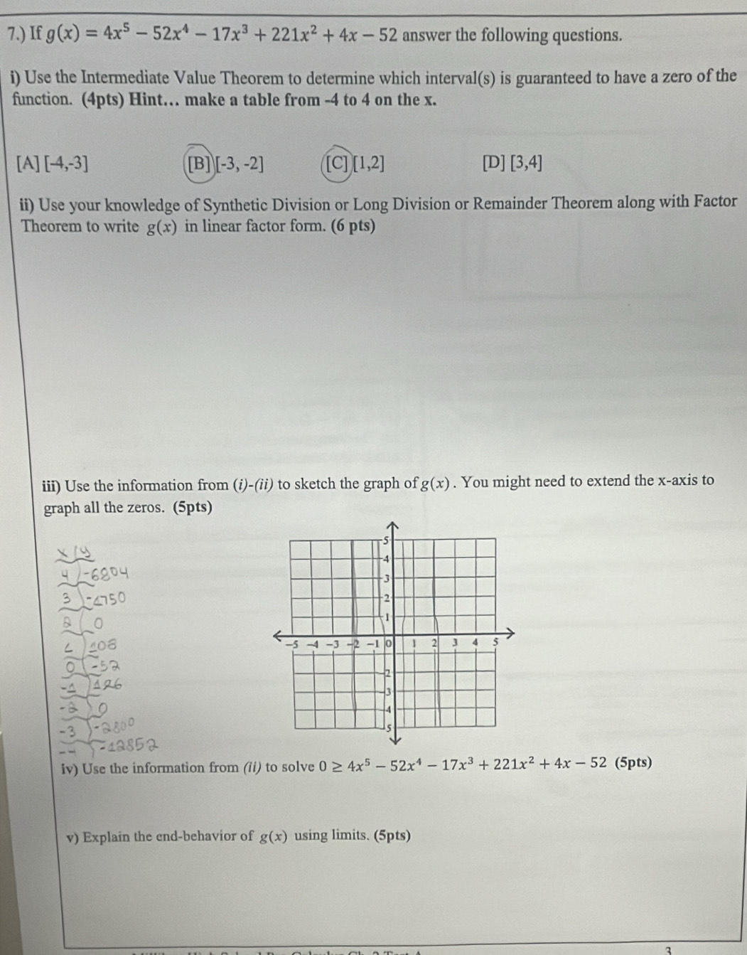 7.) If g(x)=4x^5-52x^4-17x^3+221x^2+4x-52 answer the following questions.
i) Use the Intermediate Value Theorem to determine which interval(s) is guaranteed to have a zero of the
function. (4pts) Hint… make a table from -4 to 4 on the x.
[A] [-4,-3] [B] [-3,-2] [C] [1,2] [D] [3,4]
ii) Use your knowledge of Synthetic Division or Long Division or Remainder Theorem along with Factor
Theorem to write g(x) in linear factor form. (6 pts)
iii) Use the information from (i)-(ii) to sketch the graph of g(x). You might need to extend the x-axis to
graph all the zeros. (5pts)
Iv) Use the information from (ii) to solve 0≥ 4x^5-52x^4-17x^3+221x^2+4x-52 (5pts)
v) Explain the end-behavior of g(x) using limits. (5pts)