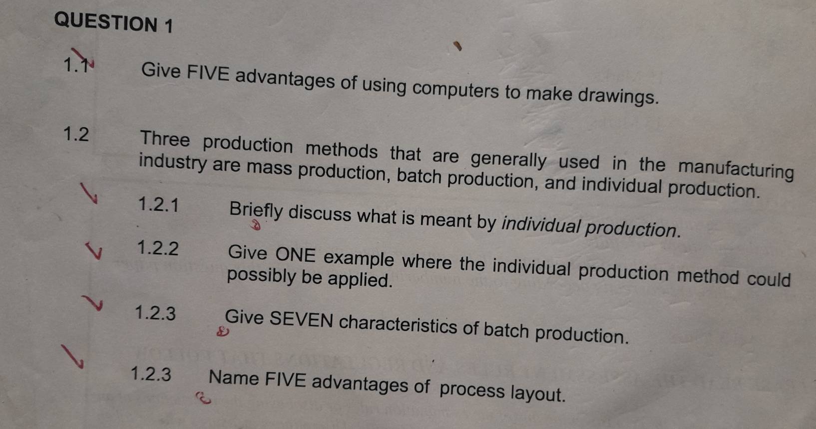 1.1 Give FIVE advantages of using computers to make drawings. 
1.2 Three production methods that are generally used in the manufacturing 
industry are mass production, batch production, and individual production. 
1.2.1 Briefly discuss what is meant by individual production. 
1.2.2 Give ONE example where the individual production method could 
possibly be applied. 
1.2.3 Give SEVEN characteristics of batch production. 
1.2.3 Name FIVE advantages of process layout.