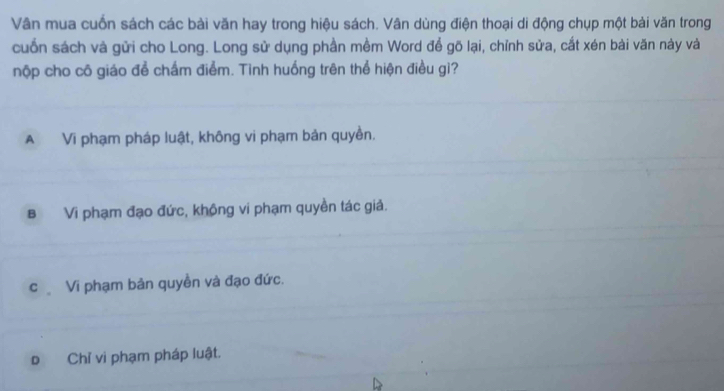 Vân mua cuốn sách các bài văn hay trong hiệu sách. Vân dùng điện thoại di động chụp một bài văn trong
cuốn sách và gửi cho Long. Long sử dụng phần mềm Word để gõ lại, chỉnh sửa, cắt xén bài văn này và
nộp cho cô giáo để chấm điểm. Tinh huống trên thể hiện điều gì?
A Vi phạm pháp luật, không vi phạm bản quyền.
B Vi phạm đạo đức, không vi phạm quyền tác giả.
c Vi phạm bản quyền và đạo đức.
Đ Chỉ vi phạm pháp luật.