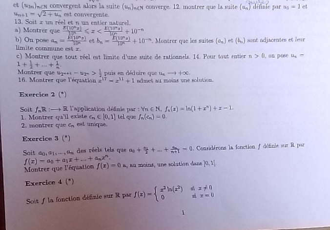 et (u3)e convergent alors la suite (u_n)_n N converge. 12. montrer que la suite (u_n) définie par n_0=1 et
u_n+1=sqrt(2+u_n) est convergente.
13. Soit z un réel et n un entier naturel.
a) Montrer que  E(10°x)/10° ≤slant x
b) On pose a_n= E(10^nz)/10^(wedge)  ct b_n= E(10^nx)/10^n +10^(-n). Montrer que les suites (a_n) et (b_n) sont adjacentes et leur
limite commune est z.
c) Montrer que tout réel est limite d'une suite de rationnels. 14. Pour tout entier n>0 , on pose u_s=
1+ 1/2 +...+ 1/n .
Montrer que u_2^(n+1)-u_2^n> 1/2  puis en déduire que u_nto +∈fty .
16. Montrer que l'équation x^(17)=x^(11)+1 admet au moins une solution.
Exercice 2 (*)
Soit f_nR:to R l'application définie par : forall n∈ N,f_n(x)=ln (1+x^n)+x-1.
1. Montrer qu'il existe c_n∈ [0,1] tel que f_n(c_n)=0.
2. montrer que c_n est unique.
Exercice 3 (*)
Soit a_0,a_1,...,a_n des réels tels que a_0+frac a_12+...+frac a_nn+1=0.  Considérons la fonction / définie sur R par
f(x)=a_0+a_1x+...+a_nx^n.
Montrer que l'équation f(x)=0 , au moins, une solution dans ]0,1|
Exercice 4(^*)
Soit f la fonction définie sur R par f(x)=beginarrayl x^2ln (x^2) 0endarray. beginarrayr s1x!= 0 six=0endarray
1