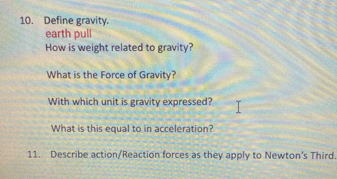 Define gravity. 
earth pull 
How is weight related to gravity? 
What is the Force of Gravity? 
With which unit is gravity expressed? 
What is this equal to in acceleration? 
11. Describe action/Reaction forces as they apply to Newton’s Third.