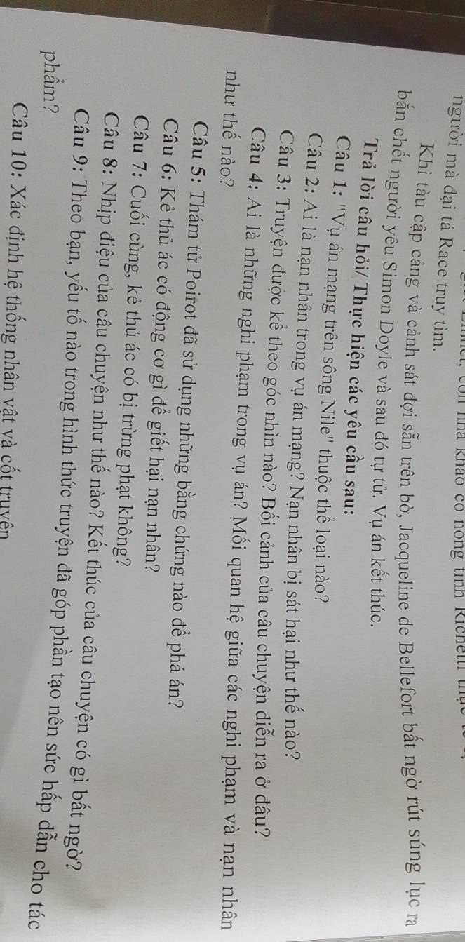 con nhà khảo có nông tinh Richettr th 
người mà đại tá Race truy tìm. 
Khi tàu cập cảng và cảnh sát đợi sẵn trên bờ, Jacqueline de Bellefort bất ngờ rút súng lục ra 
bắn chết người yêu Simon Doyle và sau đó tự tử. Vụ án kết thúc. 
Trả lời câu hỏi/ Thực hiện các yêu cầu sau: 
Câu 1: "Vụ án mạng trên sông Nile" thuộc thể loại nào? 
Câu 2: Ai là nạn nhân trong vụ án mạng? Nạn nhân bị sát hại như thế nào? 
Câu 3: Truyện được kể theo góc nhìn nào? Bối cảnh của câu chuyện diễn ra ở đâu? 
Câu 4: Ai là những nghi phạm trong vụ án? Mối quan hệ giữa các nghi phạm và nạn nhân 
như thế nào? 
Câu 5: Thám tử Poirot đã sử dụng những bằng chứng nào để phá án? 
Câu 6: Kẻ thủ ác có động cơ gì để giết hại nạn nhân? 
Câu 7: Cuối cùng, kẻ thủ ác có bị trừng phạt không? 
Câu 8: Nhịp điệu của câu chuyện như thế nào? Kết thúc của câu chuyện có gì bất ngờ? 
Câu 9: Theo bạn, yếu tố nào trong hình thức truyện đã góp phần tạo nên sức hấp dẫn cho tác 
phẩm? 
Câu 10: Xác định hệ thống nhân vật và cốt truyện