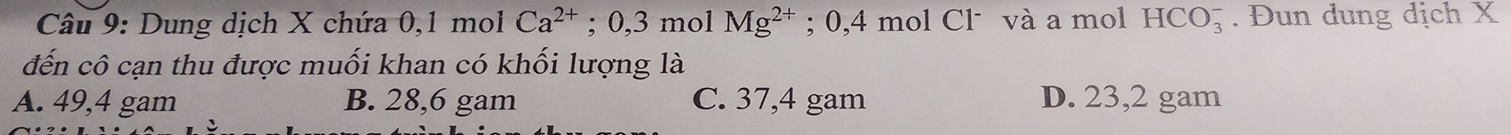 Dung dịch X chứa 0,1 mol Ca^(2+) :0,3 3 mol Mg^(2+); 0,4 mol Cl˙ và a mol HCO_3^-. Đun dung dịch X
đến cô cạn thu được muối khan có khối lượng là
A. 49,4 gam B. 28,6 gam C. 37,4 gam D. 23,2 gam