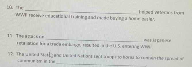 The _helped veterans from 
WWII receive educational training and made buying a home easier. 
11. The attack on _was Japanese 
retaliation for a trade embargo, resulted in the U.S. entering WWII. 
12. The United State and United Nations sent troops to Korea to contain the spread of 
_ 
communism in the