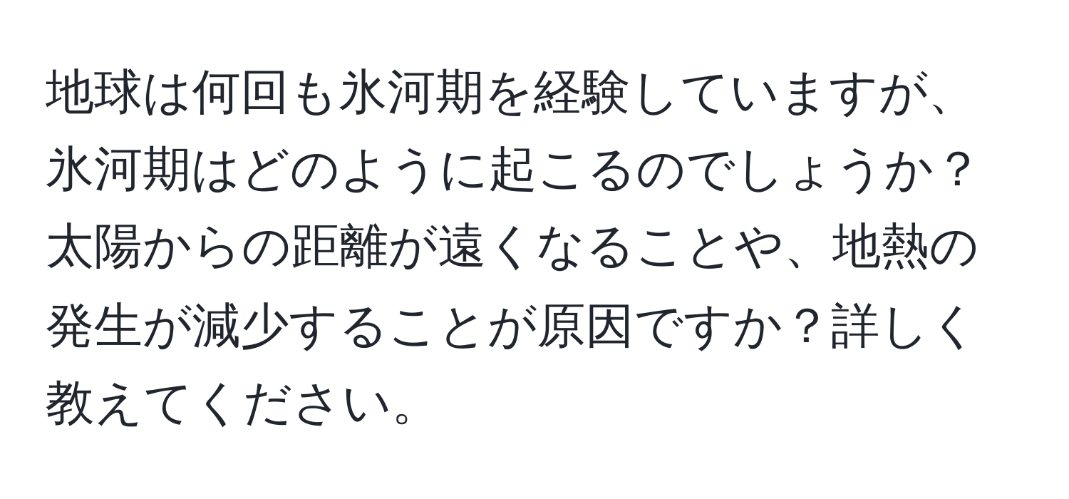 地球は何回も氷河期を経験していますが、氷河期はどのように起こるのでしょうか？太陽からの距離が遠くなることや、地熱の発生が減少することが原因ですか？詳しく教えてください。