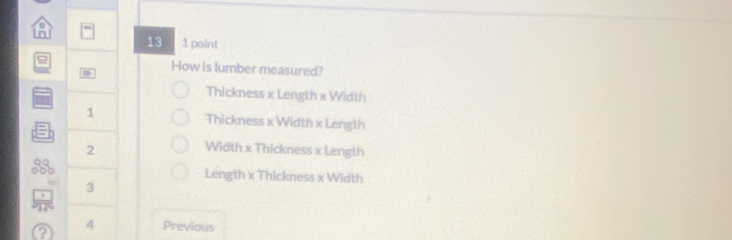 13 1 point
How is lumber measured?
Thickness x Length x Width
1 Thickness x Width x Length
2
Width x Thickness x Length
3
Length x Thickness x Width
3
? 4 Previous