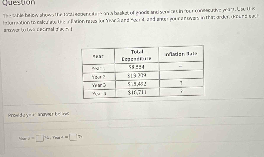 Question 
The table below shows the total expenditure on a basket of goods and services in four consecutive years. Use this 
information to calculate the inflation rates for Year 3 and Year 4, and enter your answers in that order. (Round each 
answer to two decimal places.) 
Provide your answer below:
Year 3=□ % , Year 4=□ %