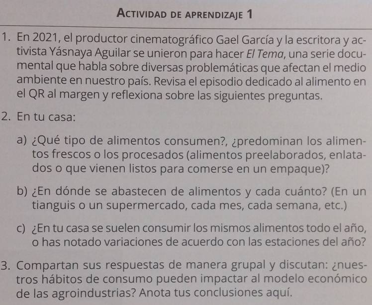 Actividad de aprendizaje 1 
1. En 2021, el productor cinematográfico Gael García y la escritora y ac- 
tivista Yásnaya Aguilar se unieron para hacer El Temα, una serie docu- 
mental que habla sobre diversas problemáticas que afectan el medio 
ambiente en nuestro país. Revisa el episodio dedicado al alimento en 
el QR al margen y reflexiona sobre las siguientes preguntas. 
2. En tu casa: 
a) ¿Qué tipo de alimentos consumen?, ¿predominan los alimen- 
tos frescos o los procesados (alimentos preelaborados, enlata- 
dos o que vienen listos para comerse en un empaque)? 
b) ¿En dónde se abastecen de alimentos y cada cuánto? (En un 
tianguis o un supermercado, cada mes, cada semana, etc.) 
c) ¿En tu casa se suelen consumir los mismos alimentos todo el año, 
o has notado variaciones de acuerdo con las estaciones del año? 
3. Compartan sus respuestas de manera grupal y discutan: ¿nues- 
tros hábitos de consumo pueden impactar al modelo económico 
de las agroindustrias? Anota tus conclusiones aquí.