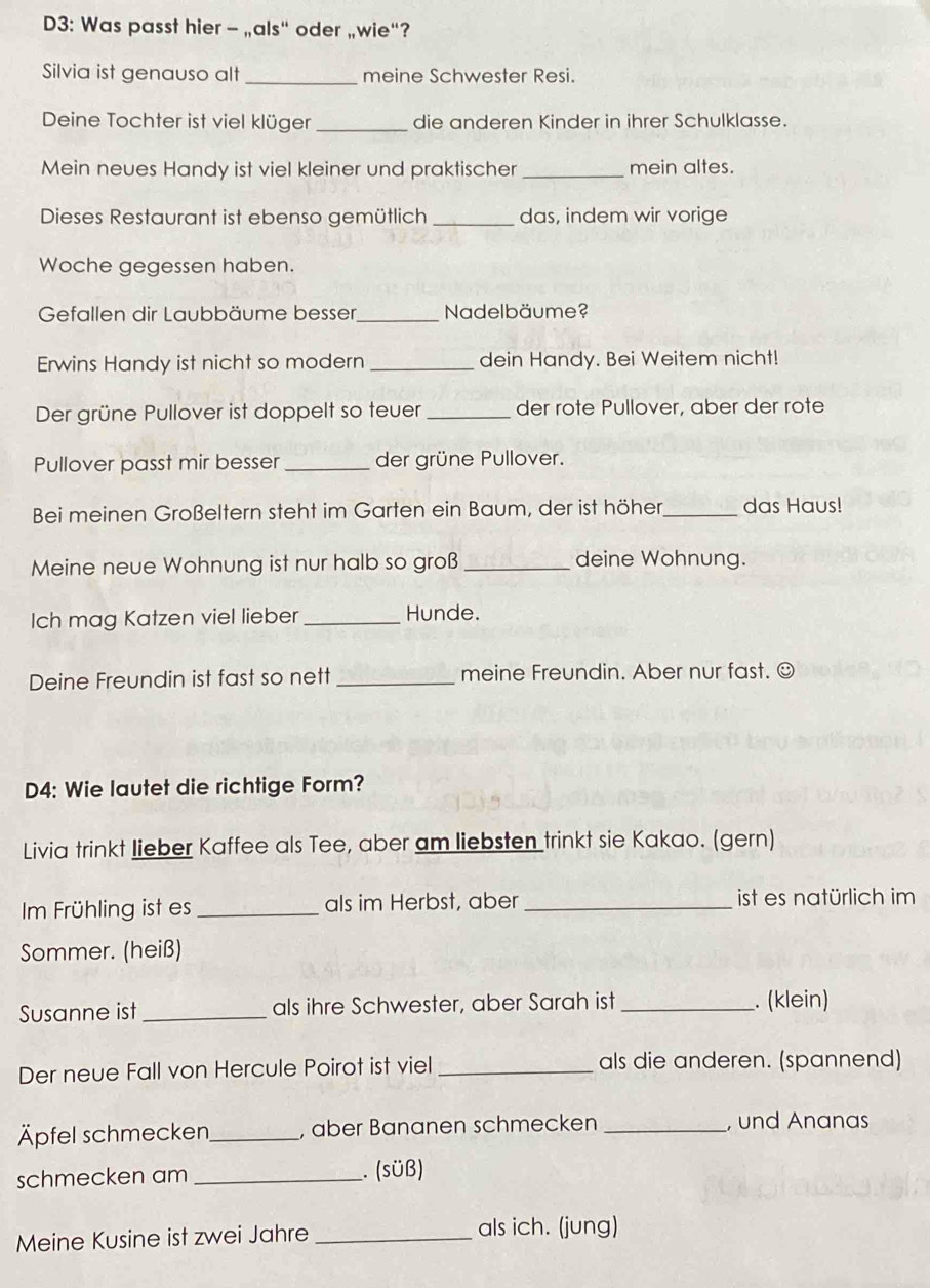 D3: Was passt hier - „als“ oder „wie“? 
Silvia ist genauso alt _meine Schwester Resi. 
Deine Tochter ist viel klüger _die anderen Kinder in ihrer Schulklasse. 
Mein neues Handy ist viel kleiner und praktischer _mein altes. 
Dieses Restaurant ist ebenso gemütlich _das, indem wir vorige 
Woche gegessen haben. 
Gefallen dir Laubbäume besser,_ Nadelbäume? 
Erwins Handy ist nicht so modern _dein Handy. Bei Weitem nicht! 
Der grüne Pullover ist doppelt so teuer _der rote Pullover, aber der rote 
Pullover passt mir besser _der grüne Pullover. 
Bei meinen Großeltern steht im Garten ein Baum, der ist höher_ das Haus! 
Meine neue Wohnung ist nur halb so groß _deine Wohnung. 
Ich mag Katzen viel lieber _Hunde. 
Deine Freundin ist fast so nett _meine Freundin. Aber nur fast. ☺ 
D4: Wie lautet die richtige Form? 
Livia trinkt lieber Kaffee als Tee, aber am liebsten trinkt sie Kakao. (gern) 
m Frühling ist es _als im Herbst, aber _ist es natürlich im 
Sommer. (heiß) 
Susanne ist _als ihre Schwester, aber Sarah ist _. (klein) 
Der neue Fall von Hercule Poirot ist viel _als die anderen. (spannend) 
Äpfel schmecken_ , aber Bananen schmecken _, und Ananas 
schmecken am _. (sÜß) 
Meine Kusine ist zwei Jahre _als ich. (jung)