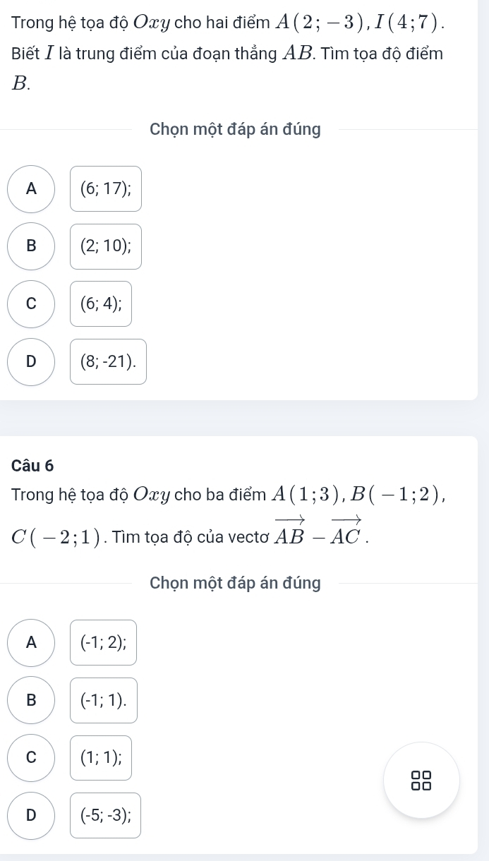 Trong hệ tọa độ Oxy cho hai điểm A(2;-3), I(4;7). 
Biết I là trung điểm của đoạn thẳng AB. Tìm tọa độ điểm
B.
Chọn một đáp án đúng
A (6;17)
B (2;10);
C (6;4);
D (8;-21). 
Câu 6
Trong hệ tọa độ Oxy cho ba điểm A(1;3), B(-1;2),
C(-2;1). Tìm tọa độ của vectơ vector AB-vector AC. 
Chọn một đáp án đúng
A (-1;2)
B (-1;1).
C (1;1); 
□□
D (-5;-3);