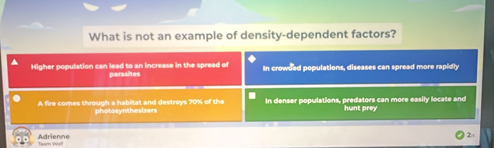 What is not an example of density-dependent factors?
Higher population can lead to an increase in the spread of In crowded populations, diseases can spread more rapidly
parasites
A fire comes through a habitat and destroys 70% of the In denser populations, predators can more easily locate and
photosynthesizers hunt prey
Adrienne 2/s
Team Wolf