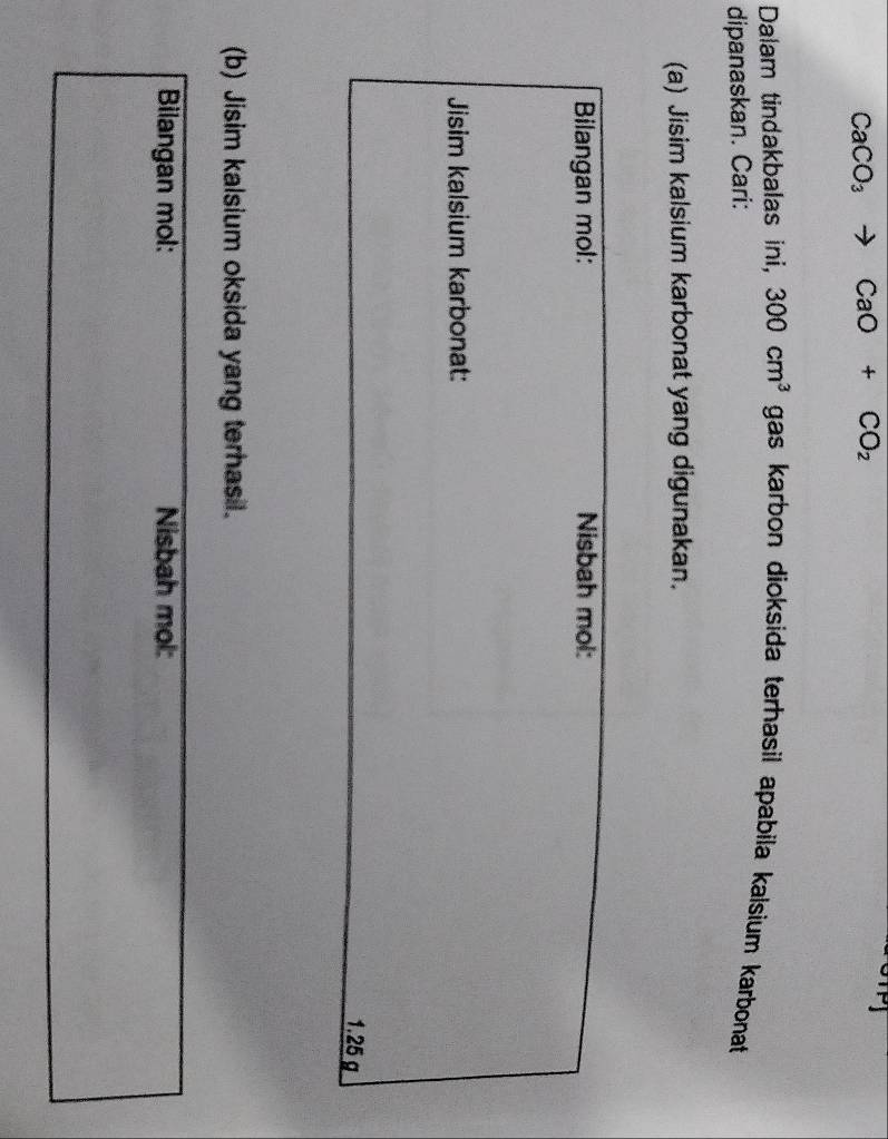 CaCO_3 to CaO+CO_2
Dalam tindakbalas ini, 300cm^3 gas karbon dioksida terhasil apabila kalsium karbonat 
dipanaskan. Cari: 
(a) Jisim kalsium karbonat yang digunakan. 
(b) Jisim kalsium oksida yang terhasil. 
Bilangan mol: Nisbah mol: