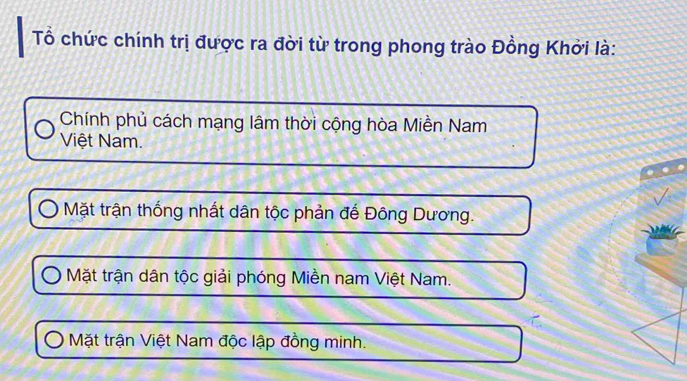 Tổ chức chính trị được ra đời từ trong phong trào Đồng Khởi là:
Chính phủ cách mạng lâm thời cộng hòa Miền Nam
Việt Nam.
Mặt trận thống nhất dân tộc phản đế Đông Dương.
Mặt trận dân tộc giải phóng Miền nam Việt Nam.
Mặt trận Việt Nam độc lập đồng minh.