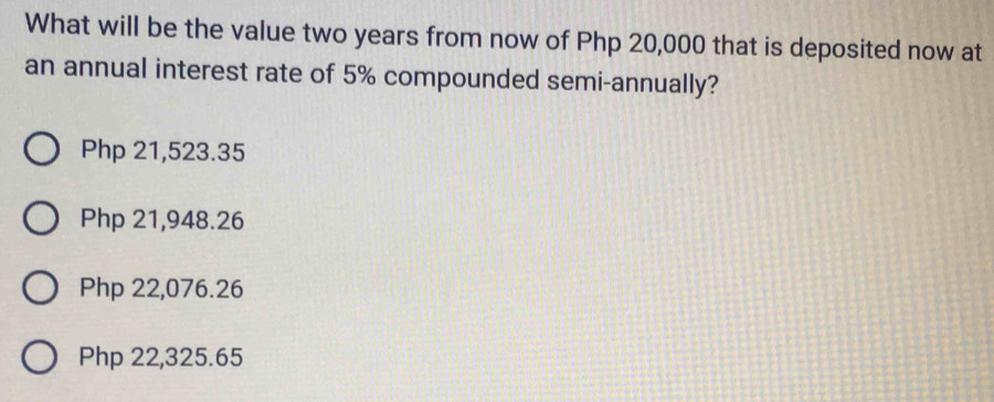 What will be the value two years from now of Php 20,000 that is deposited now at
an annual interest rate of 5% compounded semi-annually?
Php 21,523.35
Php 21,948.26
Php 22,076.26
Php 22,325.65