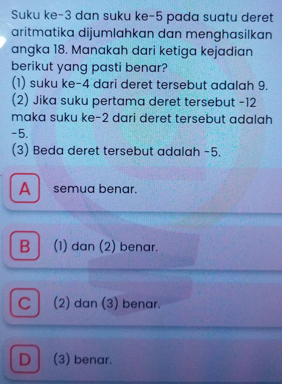 Suku ke -3 dan suku ke -5 pada suatu deret
aritmatika dijumlahkan dan menghasilkan
angka 18. Manakah dari ketiga kejadian
berikut yang pasti benar?
(1) suku ke -4 dari deret tersebut adalah 9.
(2) Jika suku pertama deret tersebut −12
maka suku ke -2 dari deret tersebut adalah
-5.
(3) Beda deret tersebut adalah −5.
A semua benar.
B │ (1) dan (2) benar.
C│ (2) dan (3) benar.
D (3) benar.