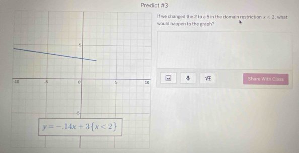 Predict #3
we changed the 2 to a 5 in the domain restriction x<2</tex> , what
ould happen to the graph?
sqrt(± ) Share With Class