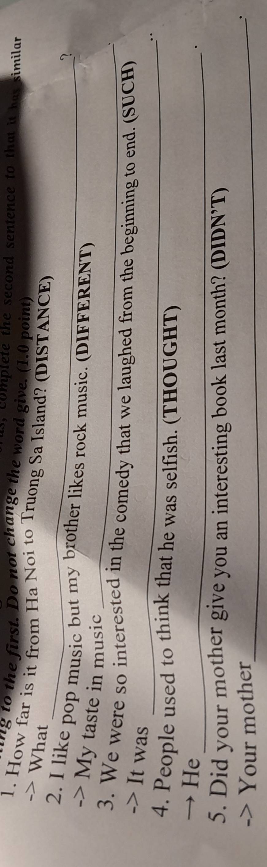 ls, complete the second sentence to that it has similar 
ng to the first. Do not change the word give. (1.0 point) 
1. How far is it from Ha Noi to Truong Sa Island? (DISTANCE) 
-> What 
? 
_ 
2. I like pop music but my brother likes rock music. (DIFFERENT) 
-> My taste in music 
_ 
3. We were so interested in the comedy that we laughed from the beginning to end. (SUCH) 
-> It was 
4. People used to think that he was selfish. (THOUGHT) 
→ He_ 
· 
5. Did your mother give you an interesting book last month? (DIDN’T) 
-> Your mother_ 
`