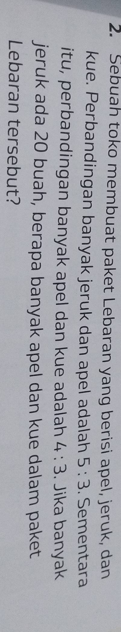 Sebuah toko membuat paket Lebaran yang berisi apel, jeruk, dan 
kue. Perbandingan banyak jeruk dan apel adalah 5:3. Sementara 
itu, perbandingan banyak apel dan kue adalah 4:3. Jika banyak 
jeruk ada 20 buah, berapa banyak apel dan kue dalam paket 
Lebaran tersebut?