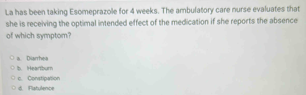 La has been taking Esomeprazole for 4 weeks. The ambulatory care nurse evaluates that
she is receiving the optimal intended effect of the medication if she reports the absence
of which symptom?
a. Diarrhea
b. Heartburn
c. Constipation
d. Flatulence