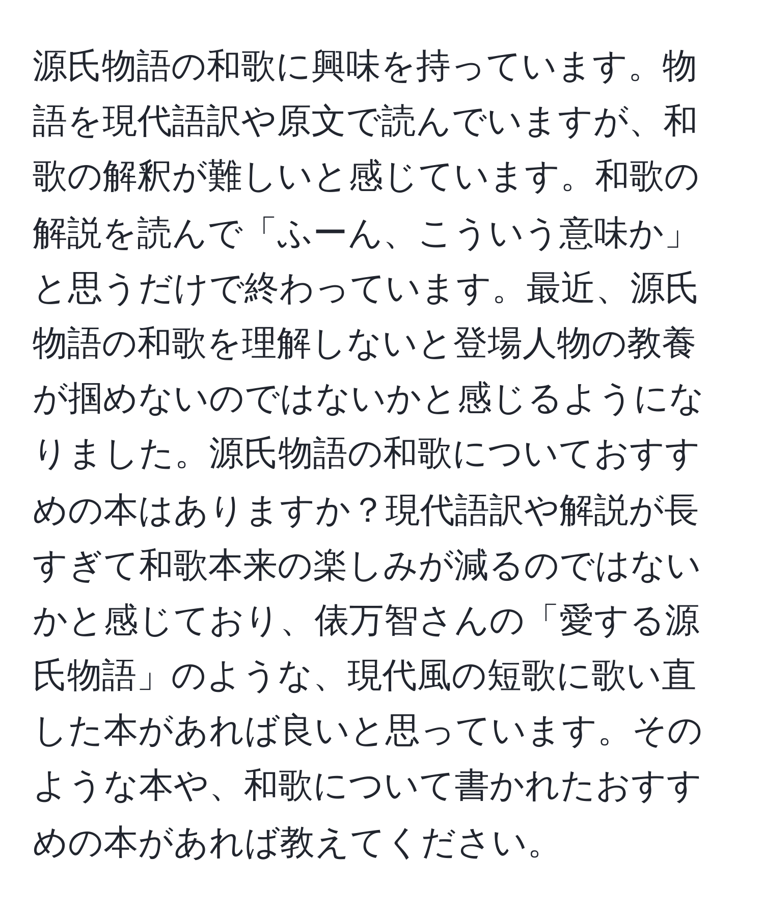 源氏物語の和歌に興味を持っています。物語を現代語訳や原文で読んでいますが、和歌の解釈が難しいと感じています。和歌の解説を読んで「ふーん、こういう意味か」と思うだけで終わっています。最近、源氏物語の和歌を理解しないと登場人物の教養が掴めないのではないかと感じるようになりました。源氏物語の和歌についておすすめの本はありますか？現代語訳や解説が長すぎて和歌本来の楽しみが減るのではないかと感じており、俵万智さんの「愛する源氏物語」のような、現代風の短歌に歌い直した本があれば良いと思っています。そのような本や、和歌について書かれたおすすめの本があれば教えてください。