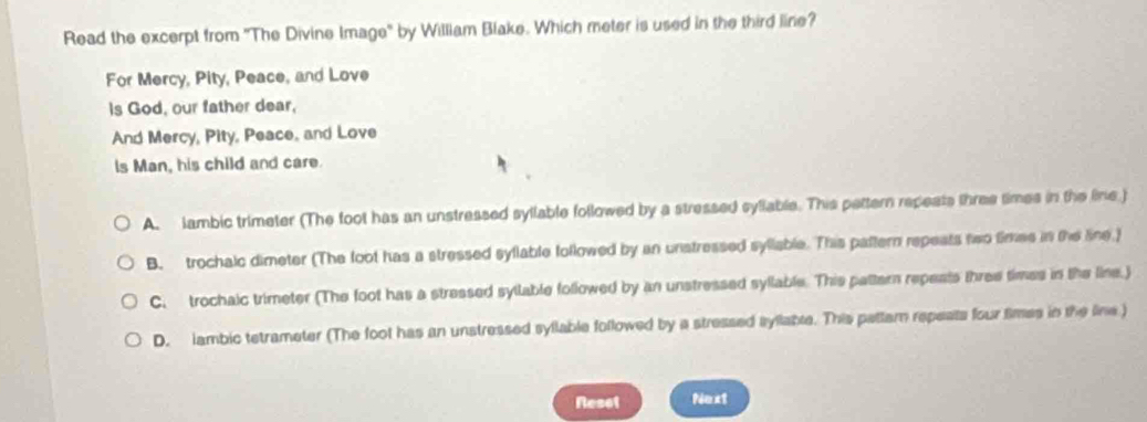 Read the excerpt from ''The Divine Image' by William Blake. Which meter is used in the third line?
For Mercy, Pity, Peace, and Love
Is God, our father dear,
And Mercy, Pity, Peace, and Love
ls Man, his child and care.
A. lambic trimeter (The foot has an unstressed syllable followed by a stressed syllable. This pettern repeats three times in the line.)
B. trochalc dimeter (The foot has a stressed syllable followed by an unstressed syllable. This pattern repeats two times in the line.)
C. trochaic trimeter (The foot has a stressed syllable followed by an unstressed syllable. This pattern repeats three times in the line.)
D. lambic tetrameter (The foot has an unstressed syllable followed by a stressed syllable. This pattam repeats four times in the line )
Reset Next