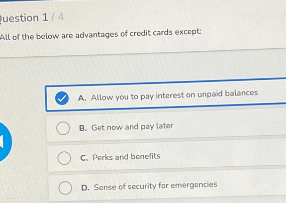 All of the below are advantages of credit cards except:
A. Allow you to pay interest on unpaid balances
B. Get now and pay later
C. Perks and benefits
D. Sense of security for emergencies