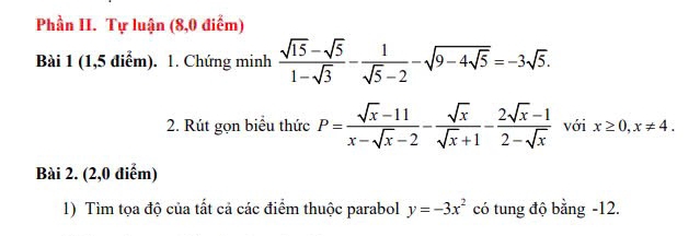 Phần II. Tự luận (8,0 điểm) 
Bài 1 (1,5 điểm). 1. Chứng minh  (sqrt(15)-sqrt(5))/1-sqrt(3) - 1/sqrt(5)-2 -sqrt(9-4sqrt 5)=-3sqrt(5). 
2. Rút gọn biểu thức P= (sqrt(x)-11)/x-sqrt(x)-2 - sqrt(x)/sqrt(x)+1 - (2sqrt(x)-1)/2-sqrt(x)  với x≥ 0, x!= 4. 
Bài 2. (2,0 điểm) 
1) Tìm tọa độ của tất cả các điểm thuộc parabol y=-3x^2 có tung độ bằng -12.