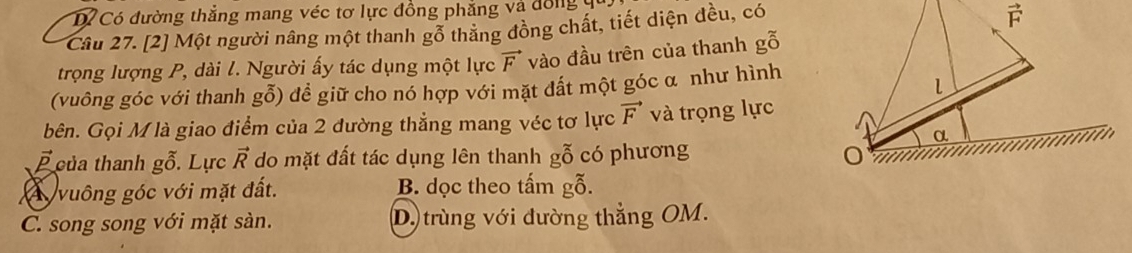 D Có đường thẳng mang véc tơ lực đồng phẳng và đổng y
Câu 27. [2] Một người nâng một thanh gỗ thăng đồng chất, tiết diện đều, có
trọng lượng P, dài l. Người ấy tác dụng một lực vector F vào đầu trên của thanh gỗ
(vuông góc với thanh g0) đề giữ cho nó hợp với mặt đất một góc α như hình
bên. Gọi M là giao điểm của 2 đường thẳng mang véc tơ lực vector F và trọng lực
vector p của thanh g0 Lực vector R do mặt đất tác dụng lên thanh gỗ có phương
vuông góc với mặt đất. B. dọc theo tấm gỗ.
C. song song với mặt sàn. D. trùng với đường thẳng OM.