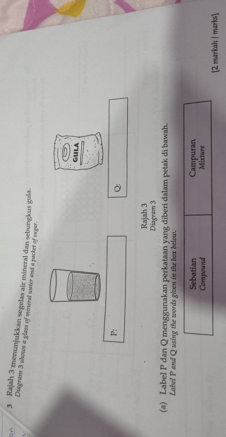 Rajah 3 menunjukkan segelas air miñeral dan sebungkus gula 
Diagram 3 shows a glass of mineral water and a packet of sugar. 
gula
P :
Q : 
Rajah 3 
Diagram 3 
(a) Label P dan Q menggunakan perkataan yang diberi dalam petak di bawah. 
Label P and Q using the words given in the box below. 
Sebatian Campuran 
Compound Mixture 
[2 markah / marks]