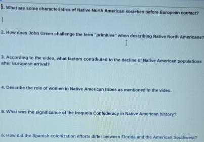 What are some characteristics of Native North American societies before European contact? 
2. How does John Green challenge the term 'primitive' when describing Native North Americans? 
3. According to the video, what factors contributed to the decline of Native American populations 
after European arrival? 
4. Describe the role of women in Native American tribes as mentioned in the video. 
5. What was the significance of the Iroquois Confederacy in Native American history? 
6. How did the Spanish colonization efforts differ between Florida and the American Southwest?