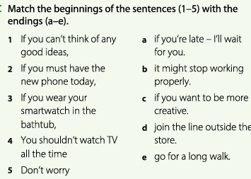 Match the beginnings of the sentences (1-5) with the
endings (a-e).
1 If you can't think of any a if you’re late - I'll wait
good ideas, for you.
2 If you must have the b it might stop working
new phone today, properly.
3 If you wear your € if you want to be more
smartwatch in the creative.
bathtub, d join the line outside the
4 You shouldn't watch TV store.
all the time go for a long walk.
5 Don't worry